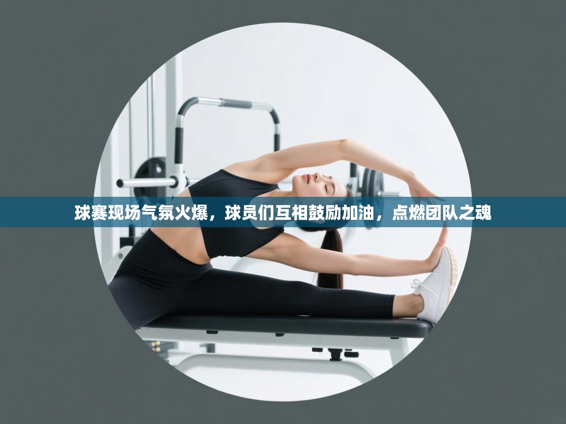 球赛现场气氛火爆，球员们互相鼓励加油，点燃团队之魂